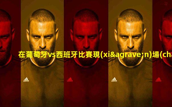 在葡萄牙vs西班牙比賽現(xiàn)場(chǎng)