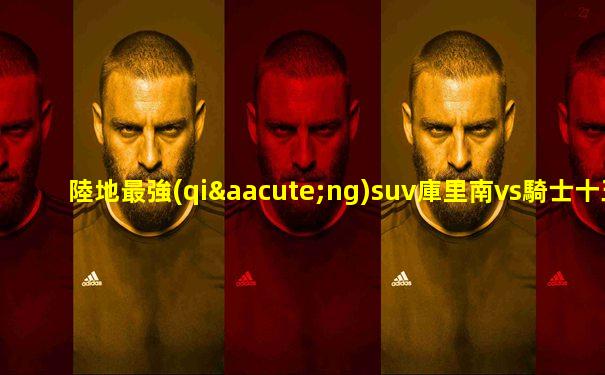 陸地最強(qiáng)suv庫里南vs騎士十五世